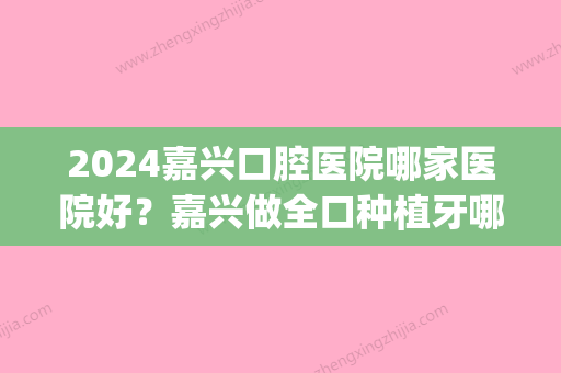 2024嘉兴口腔医院哪家医院好？嘉兴做全口种植牙哪家好(嘉兴口腔医院好吗)