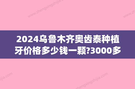 2024乌鲁木齐奥齿泰种植牙价格多少钱一颗?3000多的敢种吗?(种植牙韩国奥齿泰多少钱)