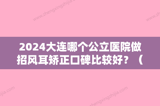 2024大连哪个公立医院做招风耳矫正口碑比较好？（沈阳招风耳矫正哪家好）