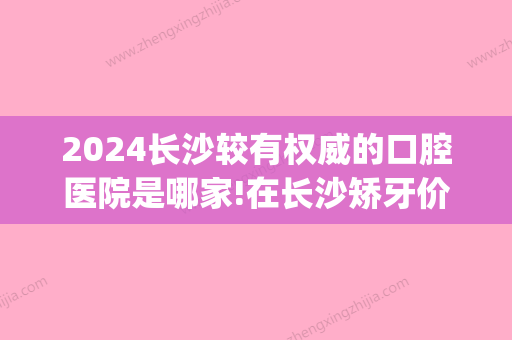 2024长沙较有权威的口腔医院是哪家!在长沙矫牙价格表大概多少钱(2024长沙口腔医院)