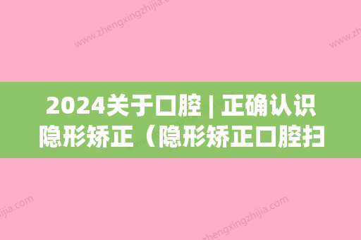 2024关于口腔 | 正确认识隐形矫正（隐形矫正口腔扫描）