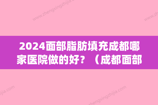 2024面部脂肪填充成都哪家医院做的好？（成都面部填充哪里好）(成都全脸填充医院哪家好)