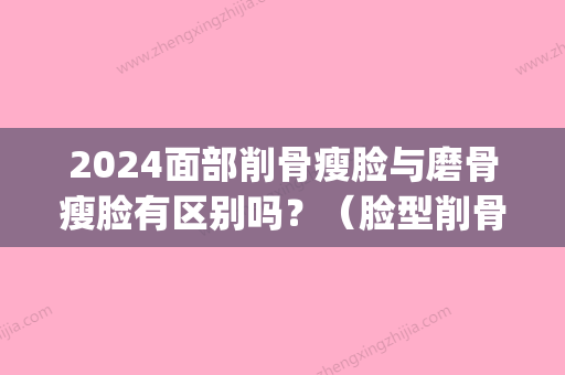 2024面部削骨瘦脸与磨骨瘦脸有区别吗？（脸型削骨好还是磨骨好）(什么脸型需要磨骨)