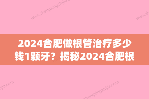 2024合肥做根管治疗多少钱1颗牙？揭秘2024合肥根管治疗价格！(根管治疗多少钱一颗2024价格表)