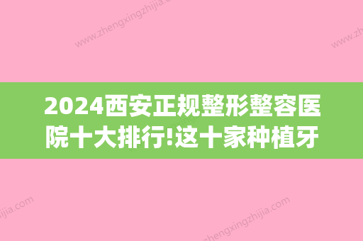 2024西安正规整形整容医院十大排行!这十家种植牙牙齿矫正都不错(西安哪家矫正牙齿好)