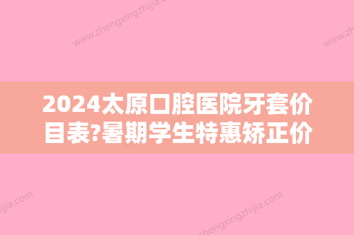 2024太原口腔医院牙套价目表?暑期学生特惠矫正价格提前知道!