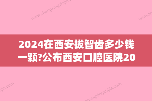 2024在西安拔智齿多少钱一颗?公布西安口腔医院2024拔牙价格表(西安拔智齿多少钱一颗2024年)