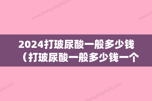 2024打玻尿酸一般多少钱（打玻尿酸一般多少钱一个）(现在玻尿酸要多少钱呢)