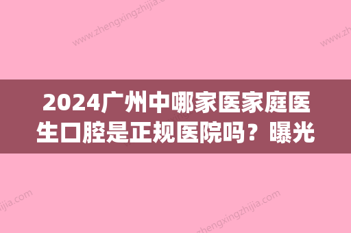 2024广州中哪家医家庭医生口腔是正规医院吗？曝光医院收费价格(广州中家医家庭口腔医院是公立的吗)