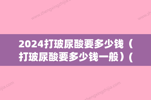 2024打玻尿酸要多少钱（打玻尿酸要多少钱一般）(玻尿酸大概要价格)