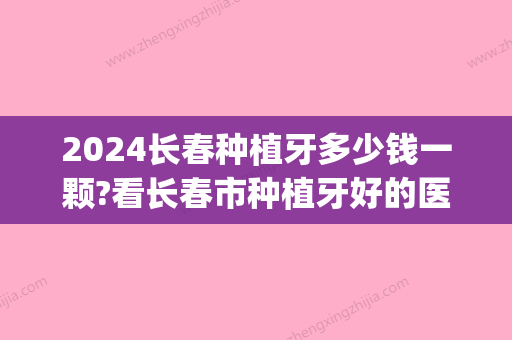 2024长春种植牙多少钱一颗?看长春市种植牙好的医院和种牙价格!(长春口腔医院种牙多少钱)