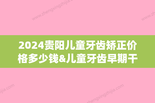 2024贵阳儿童牙齿矫正价格多少钱&儿童牙齿早期干预费用详解!(2024贵阳儿童牙齿矫正价格多少钱呢)