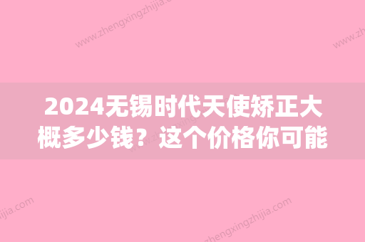 2024无锡时代天使矫正大概多少钱？这个价格你可能想象不到！(时代天使矫正的价格)