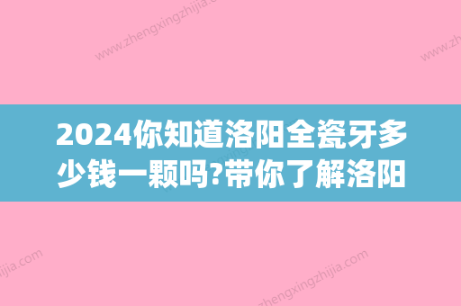 2024你知道洛阳全瓷牙多少钱一颗吗?带你了解洛阳全瓷牙价格!(全瓷牙多少钱一颗?2024)