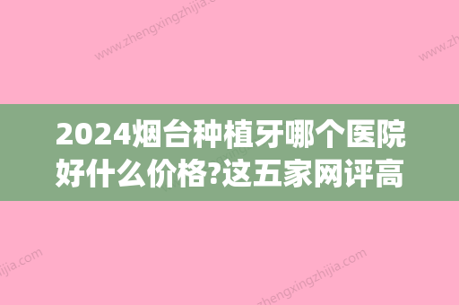 2024烟台种植牙哪个医院好什么价格?这五家网评高价格还优惠!(烟台口腔医院种植牙多少钱)