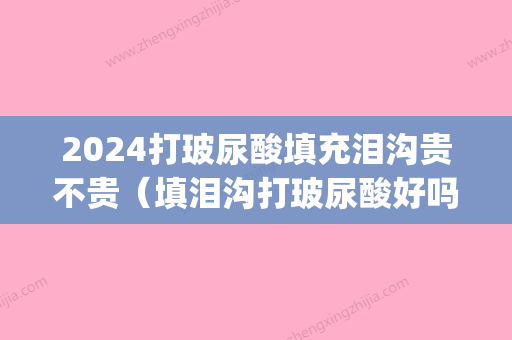 2024打玻尿酸填充泪沟贵不贵（填泪沟打玻尿酸好吗）(玻尿酸填充泪沟需要多少)