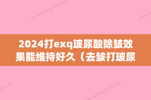 2024打exq玻尿酸除皱效果能维持好久（去皱打玻尿酸好吗）