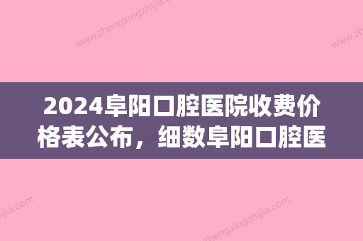 2024阜阳口腔医院收费价格表公布，细数阜阳口腔医院哪家好？(阜新口腔医院价格表)