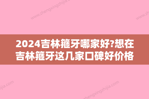 2024吉林箍牙哪家好?想在吉林箍牙这几家口碑好价格低不可错过