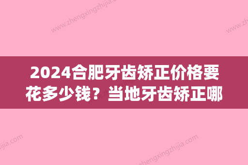 2024合肥牙齿矫正价格要花多少钱？当地牙齿矫正哪里便宜又好(合肥口腔医院矫正牙齿多少钱)