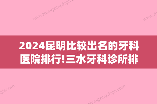 2024昆明比较出名的牙科医院排行!三水牙科诊所排名前三汇总分享!(昆明牙科医院排名前十)