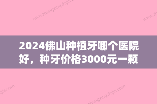 2024佛山种植牙哪个医院好，种牙价格3000元一颗够不够？(佛山种牙哪里便宜)