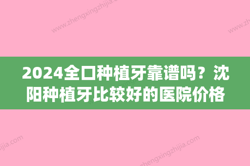 2024全口种植牙靠谱吗？沈阳种植牙比较好的医院价格盘点！(沈阳种植牙多少钱一颗2024价格表)