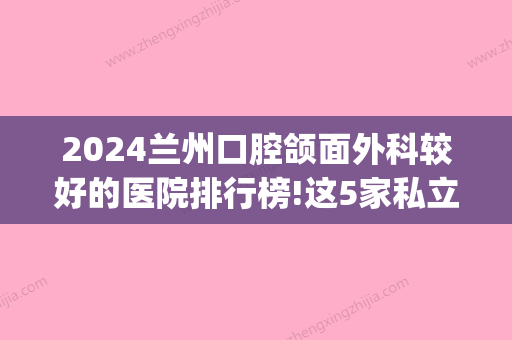 2024兰州口腔颌面外科较好的医院排行榜!这5家私立医院可以用医保(兰州排名前十口腔医院)