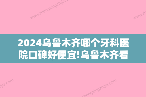 2024乌鲁木齐哪个牙科医院口碑好便宜!乌鲁木齐看牙比较好的牙科都在内