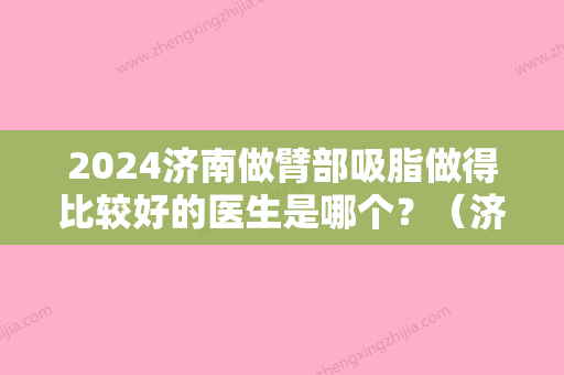 2024济南做臂部吸脂做得比较好的医生是哪个？（济南做面部吸脂哪家好）