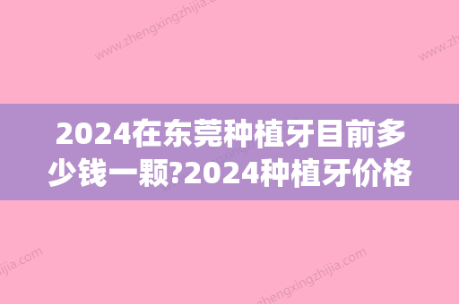 2024在东莞种植牙目前多少钱一颗?2024种植牙价格表揭秘收费标准(门牙种植一颗多少钱可选东莞口腔医院)