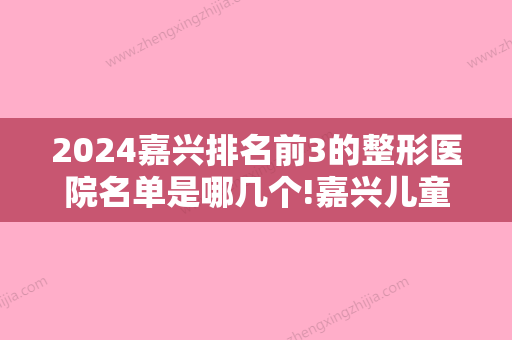 2024嘉兴排名前3的整形医院名单是哪几个!嘉兴儿童口腔医院排名公布！