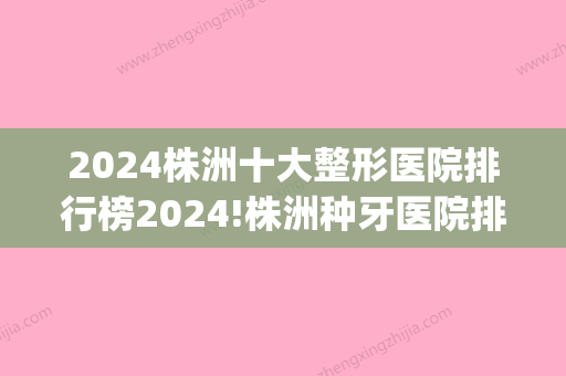 2024株洲十大整形医院排行榜2024!株洲种牙医院排名送你！(株洲整牙哪里好)