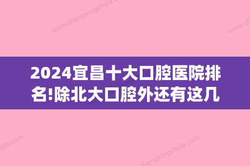 2024宜昌十大口腔医院排名!除北大口腔外还有这几家人气牙科!(宜昌比较好的口腔医院)