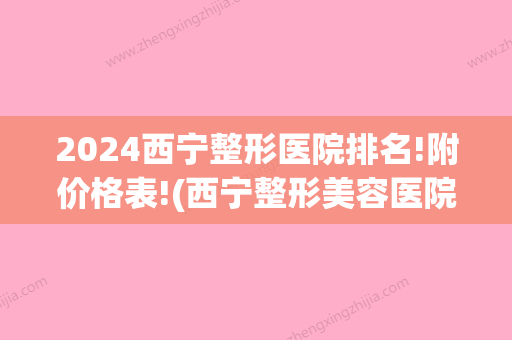 2024西宁整形医院排名!附价格表!(西宁整形美容医院排名前十位)