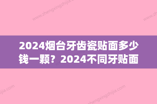 2024烟台牙齿瓷贴面多少钱一颗？2024不同牙贴面的价格汇总(烤瓷牙贴面多少钱一颗价格表2024)