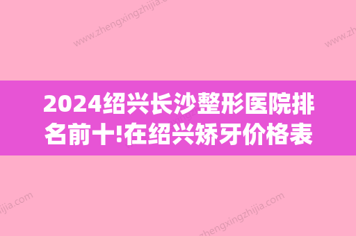 2024绍兴长沙整形医院排名前十!在绍兴矫牙价格表大概多少钱(绍兴牙齿矫正价格)