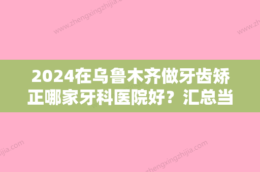 2024在乌鲁木齐做牙齿矫正哪家牙科医院好？汇总当地技术高口碑好的牙科！