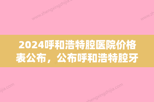 2024呼和浩特腔医院价格表公布，公布呼和浩特腔牙科收费标准(呼和浩特口腔医院收费标准)