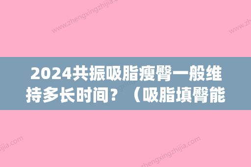 2024共振吸脂瘦臀一般维持多长时间？（吸脂填臀能维持多久）(臀部吸脂穿多久塑身裤)