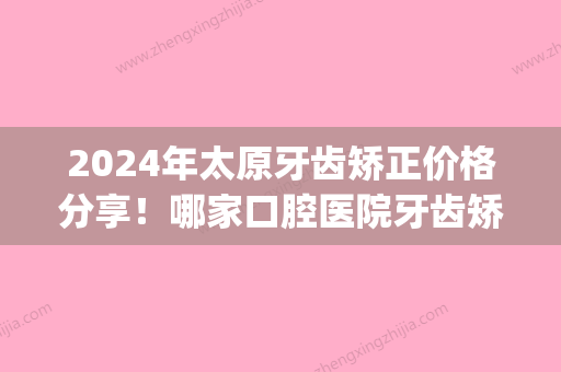 2024年太原牙齿矫正价格分享！哪家口腔医院牙齿矫正好(太原牙齿整形)