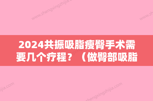 2024共振吸脂瘦臀手术需要几个疗程？（做臀部吸脂手术能维持多久）