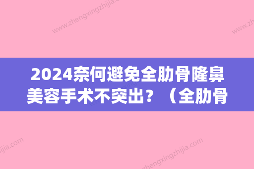 2024奈何避免全肋骨隆鼻美容手术不突出？（全肋骨隆鼻优缺点）(全肋骨隆鼻会变形吗)