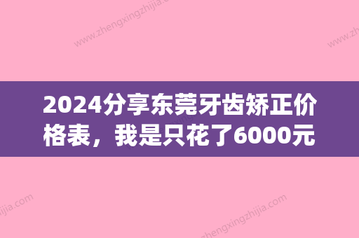 2024分享东莞牙齿矫正价格表，我是只花了6000元！(东莞矫正牙齿多少钱)