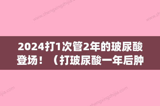 2024打1次管2年的玻尿酸登场！（打玻尿酸一年后肿了）(玻尿酸打三次可以维持几年)