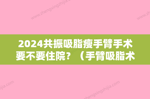 2024共振吸脂瘦手臂手术要不要住院？（手臂吸脂术后注意事项）