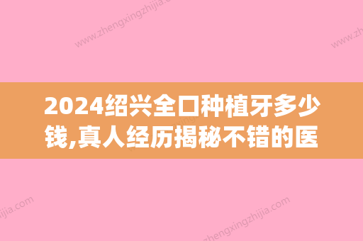 2024绍兴全口种植牙多少钱,真人经历揭秘不错的医院名单及价格(绍兴种植一颗牙齿要多少钱)