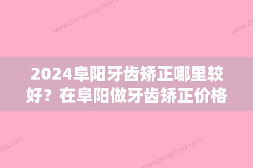 2024阜阳牙齿矫正哪里较好？在阜阳做牙齿矫正价格费用多少钱(阜南牙齿矫正多少钱啊)