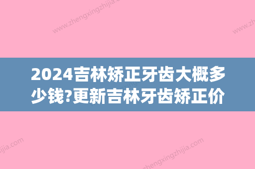 2024吉林矫正牙齿大概多少钱?更新吉林牙齿矫正价格表!(长春矫正牙齿大概多少钱)