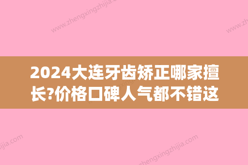 2024大连牙齿矫正哪家擅长?价格口碑人气都不错这几家值得考虑!(大连矫正牙齿哪家好)